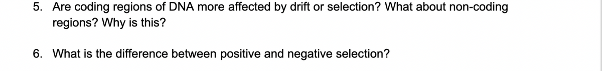 5. Are coding regions of DNA more affected by drift or selection? What about non-coding
regions? Why is this?
6. What is the difference between positive and negative selection?