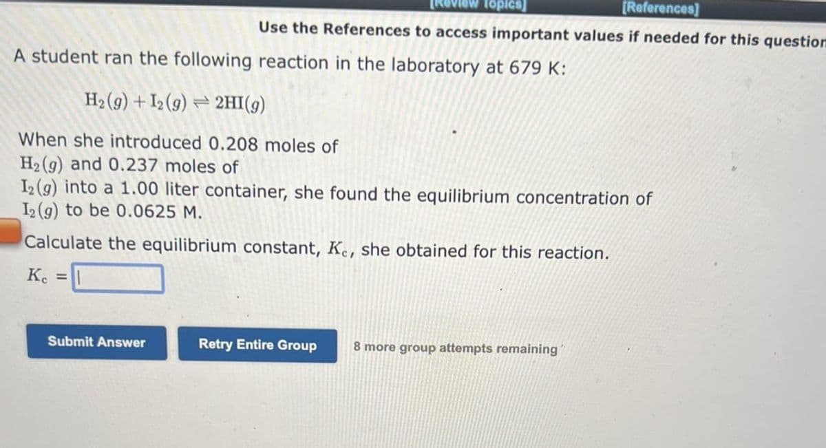 [References]
Use the References to access important values if needed for this question
Submit Answer
A student ran the following reaction in the laboratory at 679 K:
H2₂ (9) + I2 (9) 2HI(g)
When she introduced 0.208 moles of
H₂(g) and 0.237 moles of
I2 (g) into a 1.00 liter container, she found the equilibrium concentration of
I2(g) to be 0.0625 M.
Calculate the equilibrium constant, Ke, she obtained for this reaction.
Kc =|
Topics]
Retry Entire Group
8 more group attempts remaining