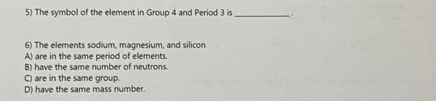 5) The symbol of the element in Group 4 and Period 3 is_
6) The elements sodium, magnesium, and silicon
A) are in the same period of elements.
B) have the same number of neutrons.
C) are in the same group.
D) have the same mass number.