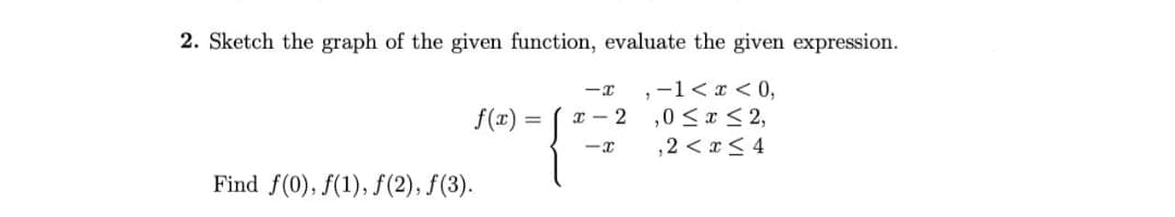 2. Sketch the graph of the given function, evaluate the given expression.
, -1 < x < 0,
,0 ≤ x ≤ 2,
,2 < x≤ 4
f(x)
Find f(0), f(1), ƒ(2), ƒ(3).
-I
x-2
=
1²
-x