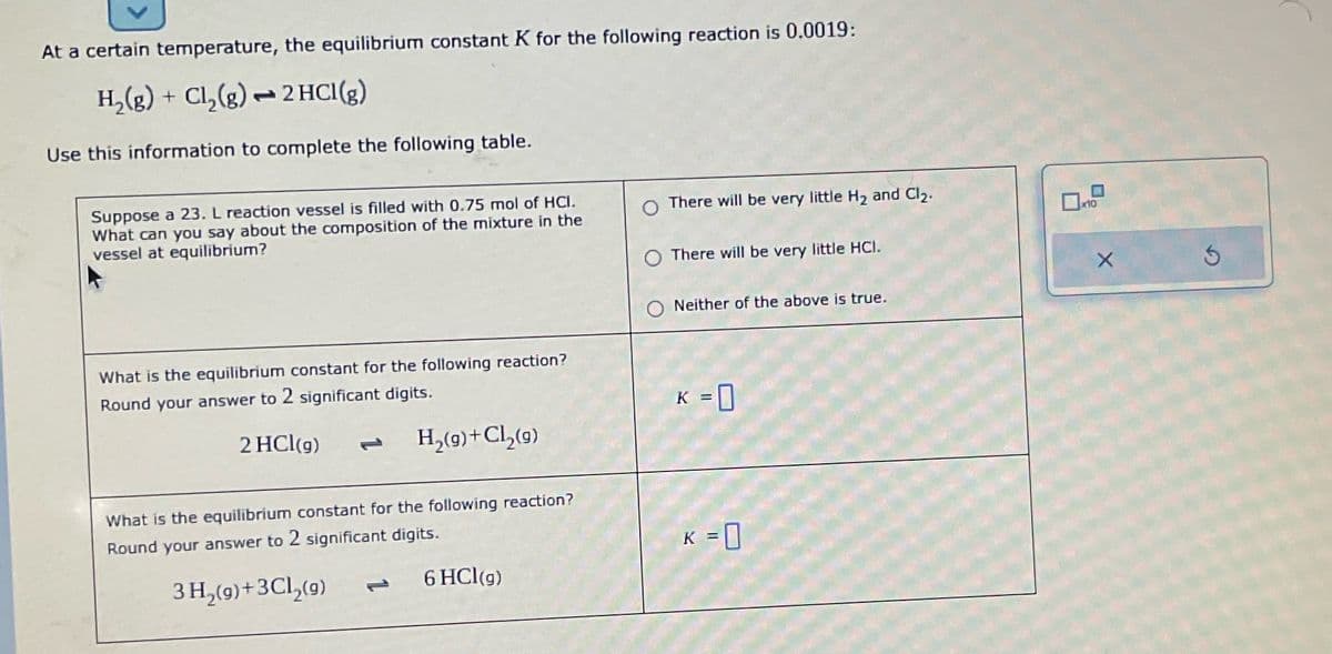 At a certain temperature, the equilibrium constant K for the following reaction is 0.0019:
H₂(g) + Cl₂(g) → 2 HCl(g)
Use this information to complete the following table.
Suppose a 23. L reaction vessel is filled with 0.75 mol of HCI.
What can you say about the composition of the mixture in the
vessel at equilibrium?
What is the equilibrium constant for the following reaction?
Round your answer to 2 significant digits.
2 HCl(g)
H₂(g) + Cl₂(9)
What is the equilibrium constant for the following reaction?
Round your answer to 2 significant digits.
3 H₂(g) + 3Cl₂(g)
6 HCl(g)
There will be very little H₂ and Cl₂.
There will be very little HCI.
Neither of the above is true.
K = 0
K = 0
☐
0x10
X
3