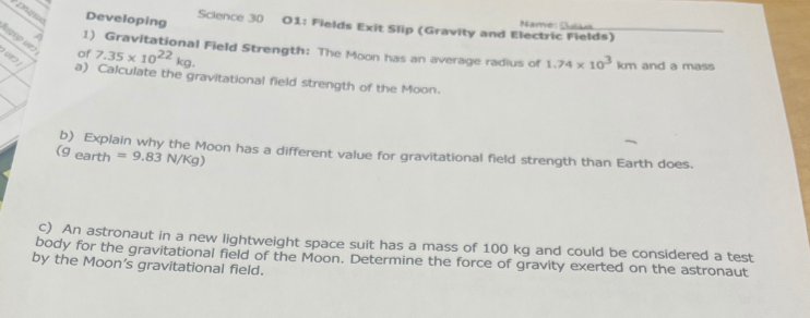 Science 30 01: Fields Exit Slip (Gravity and Electric Fields)
Developing
1) Gravitational Field Strength: The Moon has an average radius of 1.74 x 10³ km and a mass
of 7.35 x 1022 kg.
a) Calculate the gravitational field strength of the Moon.
b) Explain why the Moon has a different value for gravitational field strength than Earth does.
(9 earth = 9.83 N/kg)
c) An astronaut in a new lightweight space suit has a mass of 100 kg and could be considered a test
body for the gravitational field of the Moon. Determine the force of gravity exerted on the astronaut
by the Moon's gravitational field.