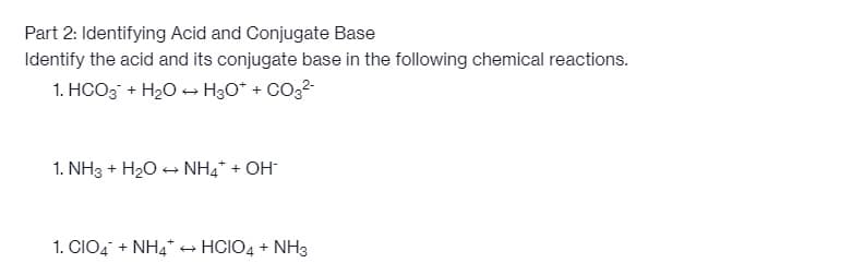 Part 2: Identifying Acid and Conjugate Base
Identify the acid and its conjugate base in the following chemical reactions.
1. HCO3 + H₂O → H3O+ + CO3²-
1. NH3 + H₂O → NH4* + OH*
1. CIO4 + NH4* → HCIO4 + NH3