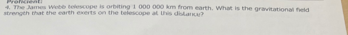 Proficient:
4. The James Webb telescope is orbiting 1 000 000 km from earth. What is the gravitational field
strength that the earth exerts on the telescope at this distance?