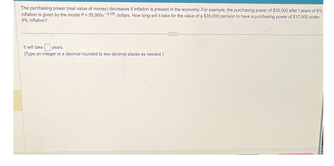 The purchasing power (real value of money) decreases if inflation is present in the economy. For example, the purchasing power of $35,000 after t years of 8%
inflation is given by the model P = 35,000e-0.08t dollars. How long will it take for the value of a $35,000 pension to have a purchasing power of $17,500 under
8% inflation?
It will take years.
(Type an integer or a decimal rounded to two decimal places as needed.)