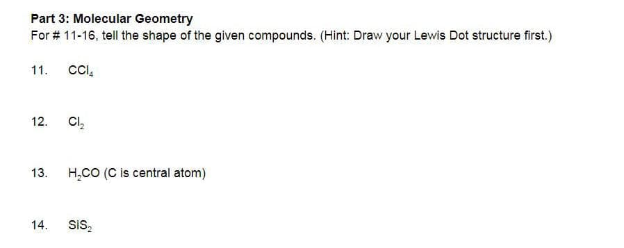 Part 3: Molecular Geometry
For # 11-16, tell the shape of the given compounds. (Hint: Draw your Lewis Dot structure first.)
11. CCIA
12.
13.
14.
Cl₂
H₂CO (C is central atom)
SiS₂