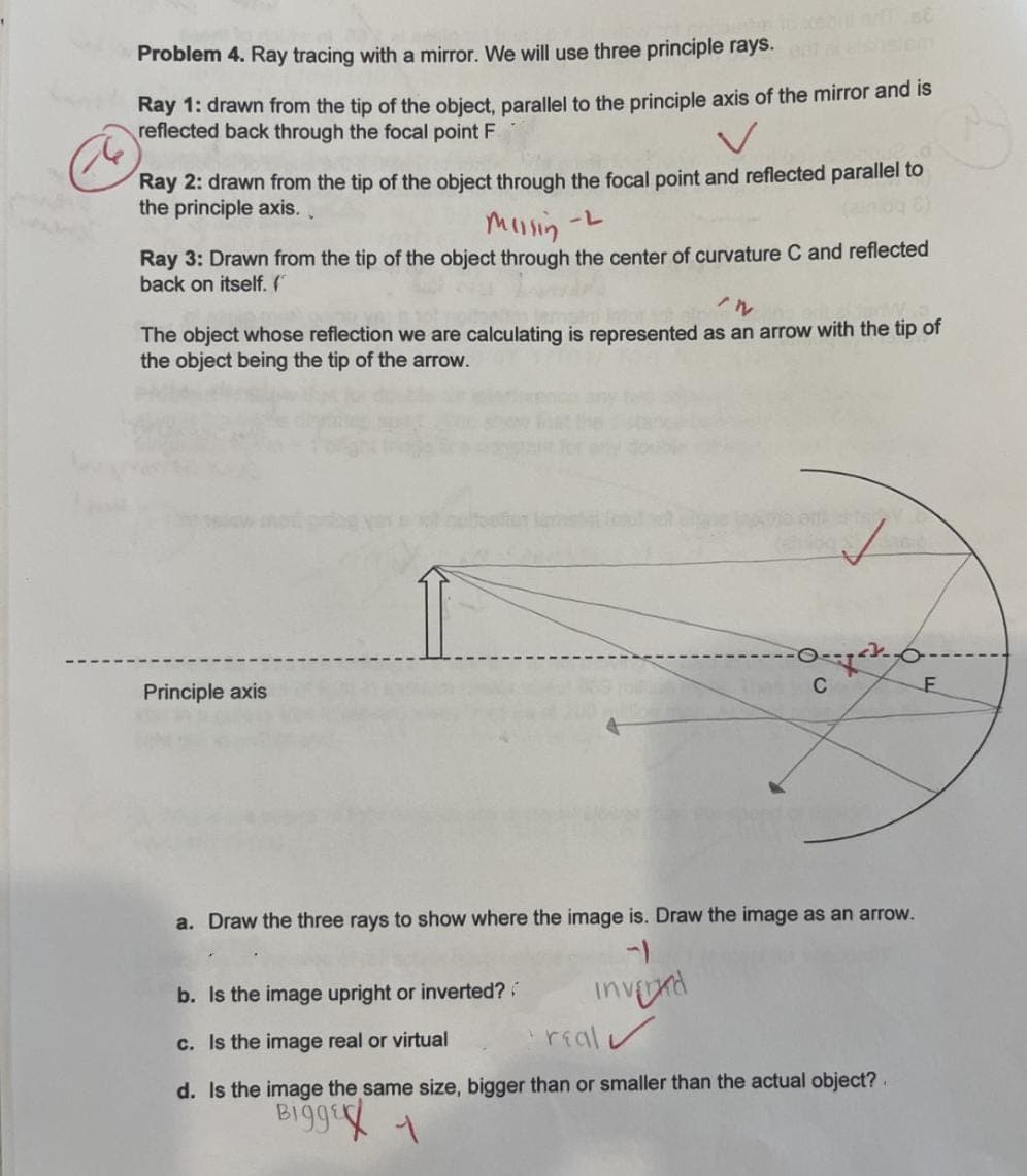 Problem 4. Ray tracing with a mirror. We will use three principle rays.
Ray 1: drawn from the tip of the object, parallel to the principle axis of the mirror and is
reflected back through the focal point F
V
Ray 2: drawn from the tip of the object through the focal point and reflected parallel to
the principle axis..
Missin -L
Ray 3: Drawn from the tip of the object through the center of curvature C and reflected
back on itself. (
^n
The object whose reflection we are calculating is represented as an arrow with the tip of
the object being the tip of the arrow.
Principle axis
C
invered
<
a. Draw the three rays to show where the image is. Draw the image as an arrow.
b. Is the image upright or inverted??
c. Is the image real or virtual
real
d. Is the image the same size, bigger than or smaller than the actual object?
Bigge 1
F