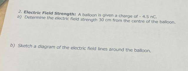 2. Electric Field Strength: A balloon is given a charge of - 4.5 nC.
a) Determine the electric field strength 30 cm from the centre of the balloon.
b) Sketch a diagram of the electric field lines around the balloon.