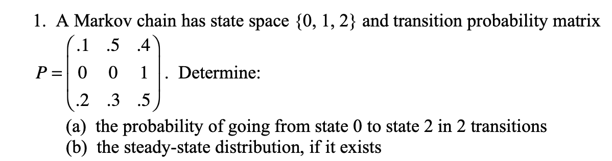 1. A Markov chain has state space {0, 1, 2} and transition probability matrix
.1 .5
.4
P = 0 0 1
.2 .3 .5
(a) the probability of going from state 0 to state 2 in 2 transitions
(b) the steady-state distribution, if it exists
Determine: