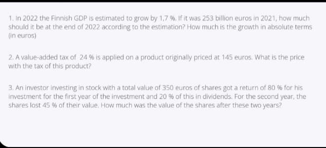 1. In 2022 the Finnish GDP is estimated to grow by 1,7 %. If it was 253 billion euros in 2021, how much
should it be at the end of 2022 according to the estimation? How much is the growth in absolute terms
(in euros)
2. A value-added tax of 24 % is applied on a product originally priced at 145 euros. What is the price
with the tax of this product?
3. An investor investing in stock with a total value of 350 euros of shares got a return of 80 % for his
investment for the first year of the investment and 20 % of this in dividends. For the second year, the
shares lost 45 % of their value. How much was the value of the shares after these two years?