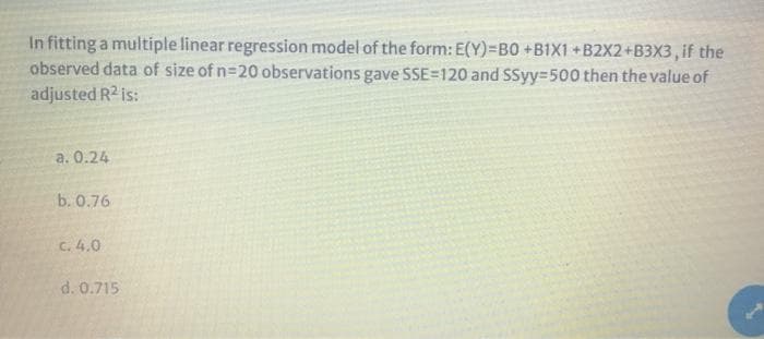 In fitting a multiple linear regression model of the form: E(Y)=B0 +B1X1+B2X2+B3X3, if the
observed data of size of n=20 observations gave SSE=120 and SSyy=500 then the value of
adjusted R2 is:
a. 0.24
b. 0.76
c. 4.0
d. 0.715
