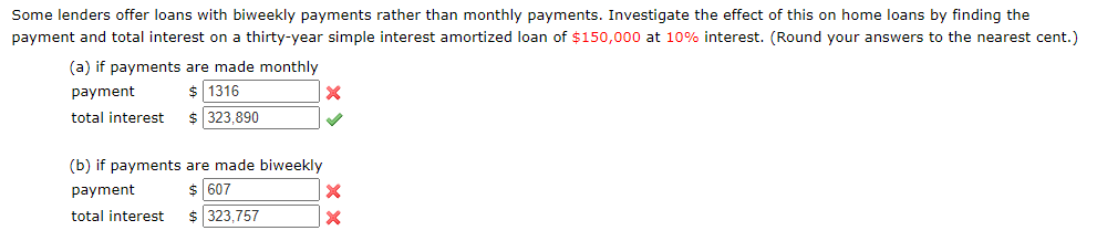 Some lenders offer loans with biweekly payments rather than monthly payments. Investigate the effect of this on home loans by finding the
payment and total interest on a thirty-year simple interest amortized loan of $150,000 at 10% interest. (Round your answers to the nearest cent.)
(a) if payments are made monthly
$ 1316
payment
total interest
$ 323,890
(b) if payments are made biweekly
$ 607
payment
total interest
323,757
