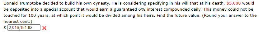 Donald Trumptobe decided to build his own dynasty. He is considering specifying in his will that at his death, $5,000 would
be deposited into a special account that would earn a guaranteed 6% interest compounded daily. This money could not be
touched for 100 years, at which point it would be divided among his heirs. Find the future value. (Round your answer to the
nearest cent.)
$ 2,016,181.82
