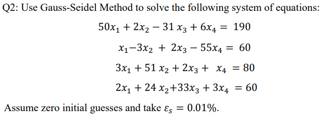 Q2: Use Gauss-Seidel Method to solve the following system of equations:
50х, + 2хz — 31 хз + 6х4 — 190
X -3х2 + 2x3 — 55х4
= 60
3x1 + 51 x2 + 2x3 + X4 = 80
2х1 + 24 х2+33х3 + 3х4 — 60
Assume zero initial guesses and take ɛs = 0.01%.
