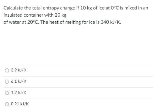 Calculate the total entropy change if 10 kg of ice at 0°C is mixed in an
insulated container with 20 kg
of water at 20°C. The heat of melting for ice is 340 kJ/K.
O 3.9 kJ/K
6.1 kJ/K
O 1.2 kJ/K
O 0.21 kJ/K
