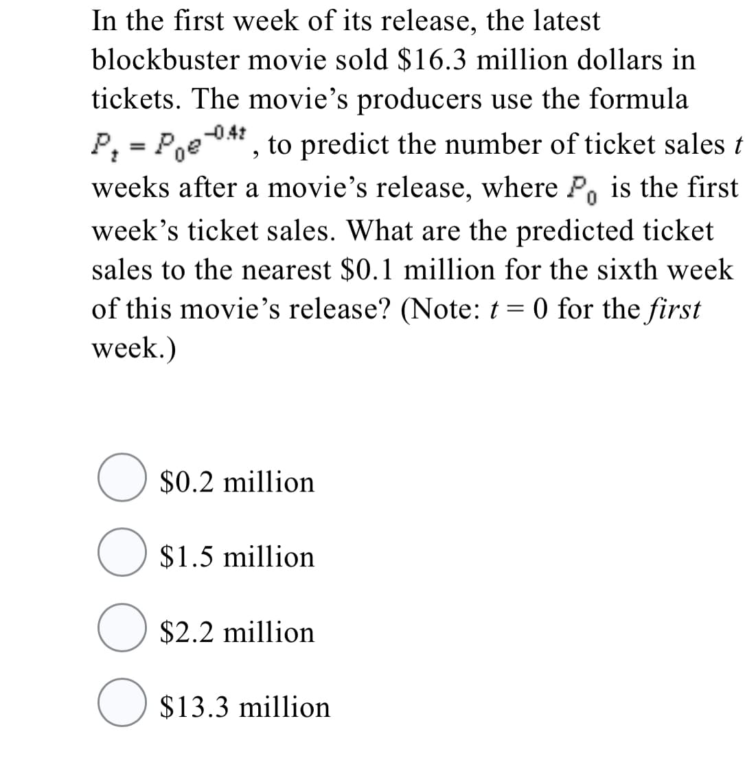 In the first week of its release, the latest
blockbuster movie sold $16.3 million dollars in
tickets. The movie's producers use the formula
-0.41
", to predict the number of ticket sales t
P; = Poe
weeks after a movie's release, where P is the first
week's ticket sales. What are the predicted ticket
sales to the nearest $0.1 million for the sixth week
of this movie's release? (Note: t = 0 for the first
week.)
O $0.2 million
O $1.5 million
O $2.2 million
O $13.3 million
