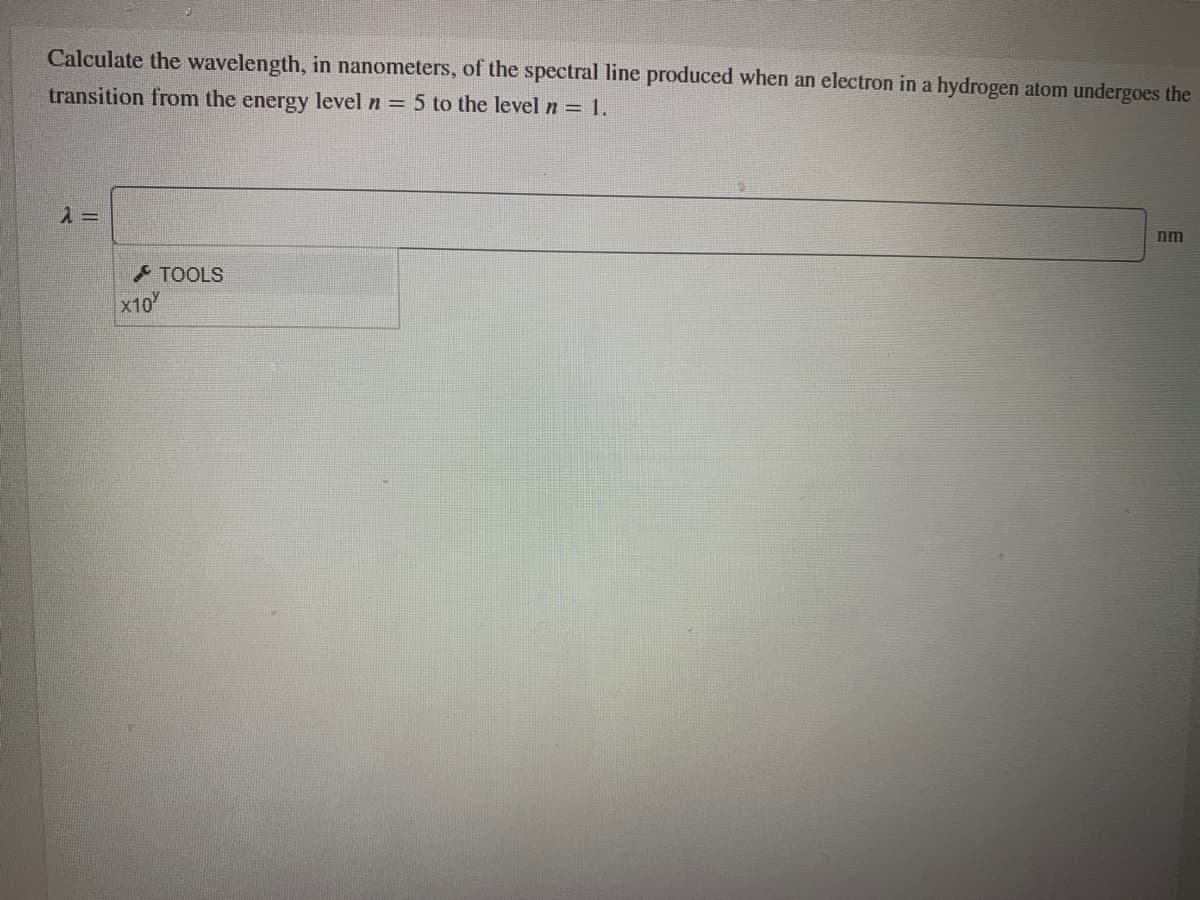 Calculate the wavelength, in nanometers, of the spectral line produced when an electron in a hydrogen atom undergoes the
transition from the energy level n = 5 to the level n =1.
nm
TOOLS
X10
