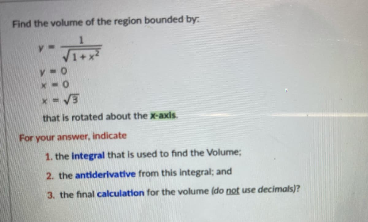 Find the volume of the region bounded by:
V1+
that is rotated about the x-axis.
For your answer, indicate
1. the integral that is used to find the Volume;
2. the antiderivative from this integral; and
3. the final calculation for the volume (do not use decimals)?
