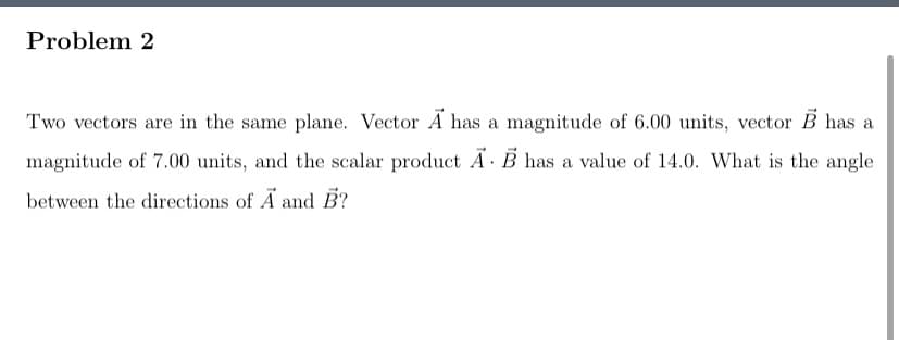 Problem 2
Two vectors are in the same plane. Vector A has a magnitude of 6.00 units, vector B has a
magnitude of 7.00 units, and the scalar product Ã·B has a value of 14.0. What is the angle
between the directions of A and B?
