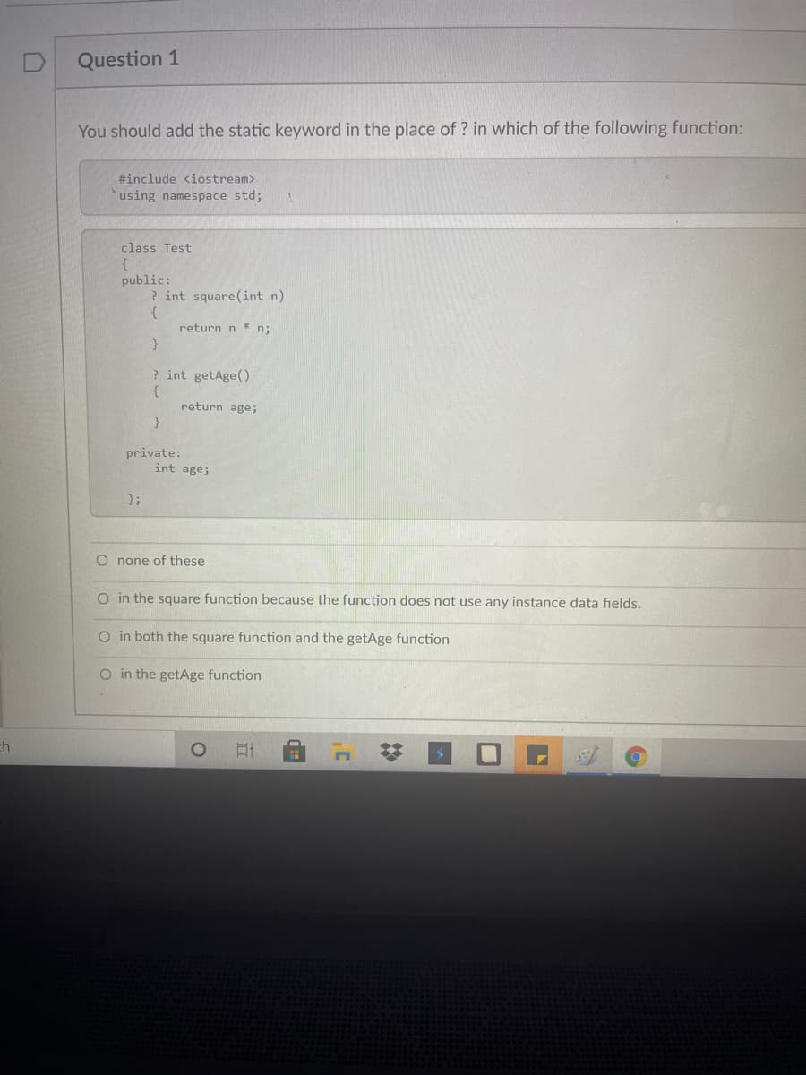 Question 1
You should add the static keyword in the place of ? in which of the following function:
#include <iostream>
using namespace std;
class Test
public:
? int square(int n)
{
return n * n;
? int getAge()
{
return age;
private:
int age;
};
O none of these
O in the square function because the function does not use any instance data fields.
O in both the square function and the getAge function
O in the getAge function
ch
