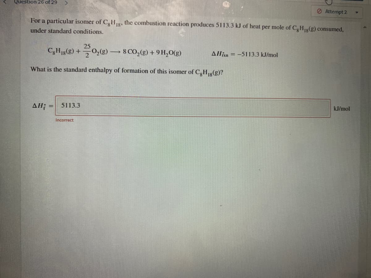 Question 26 of 29
<.
Attempt 2
For a particular isomer of CgH18, the combustion reaction produces 5113.3 kJ of heat per mole of C,H3(g) consumed,
under standard conditions.
25
C3H15(2) + 0,(g)
8 CO,(g) +9 H,O(g)
Alin = -5113.3 kJ/mol
What is the standard enthalpy of formation of this isomer of C,HR(g)?
AH; =
5113.3
kJ/mol
Incorrect
