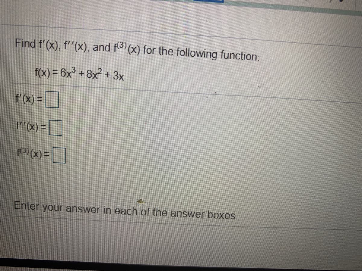 Find f'(x), f"(x), and f (x) for the following function.
f(x) = 6x+8x2 + 3x
f'(x) =
f''(x)=|
= ]
f3) (x) =
]
Enter your answer in each of the answer boxes.
