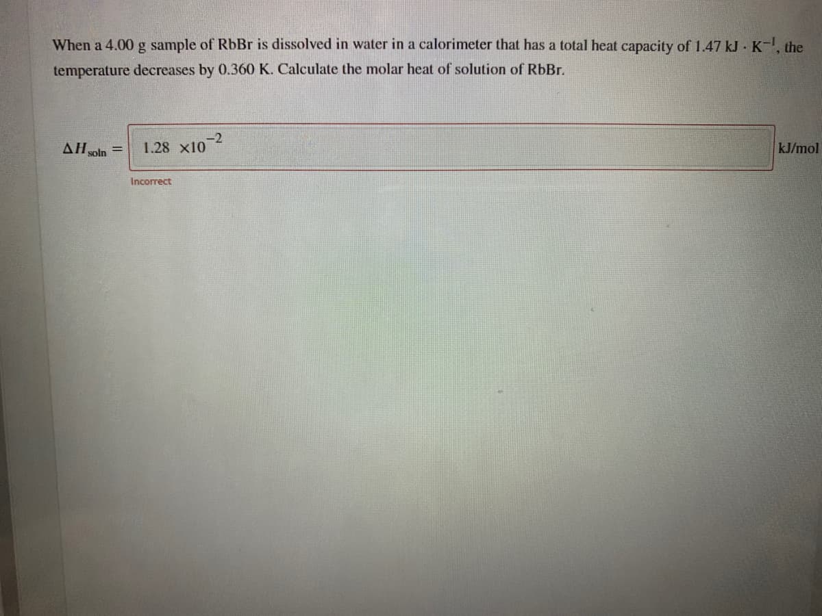 When a 4.00 g sample of RbBr is dissolved in water in a calorimeter that has a total heat capacity of 1.47 kJ · K-, the
temperature decreases by 0.360 K. Calculate the molar heat of solution of RbBr.
AH soln
-2
1.28 x10
kJ/mol
Incorrect
