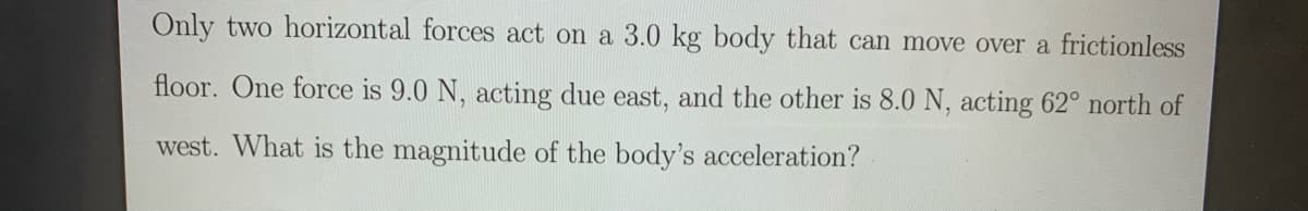 Only two horizontal forces act on a 3.0 kg body that can move over a frictionless
floor. One force is 9.0 N, acting due east, and the other is 8.0 N, acting 62° north of
west. What is the magnitude of the body's acceleration?
