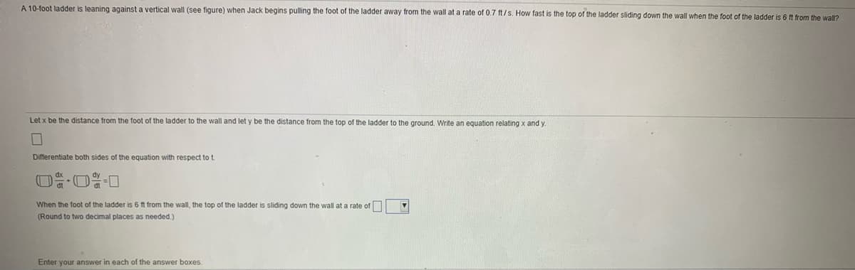 A 10-foot ladder is leaning against a vertical wall (see figure) when Jack begins pulling the foot of the ladder away from the wall at a rate of 0.7 ft/s. How fast is the top of the ladder sliding down the wall when the foot of the ladder is 6 ft from the wall?
Let x be the distance from the foot of the ladder to the wall and let y be the distance from the top of the ladder to the ground. Write an equation relating x and y.
Differentiate both sides of the equation with respect to t.
dt
When the foot of the ladder is 6 ft from the wall, the top of the ladder is sliding down the wall at a rate of
(Round to two decimal places as needed.)
Enter your answer in each of the answer boxes.
