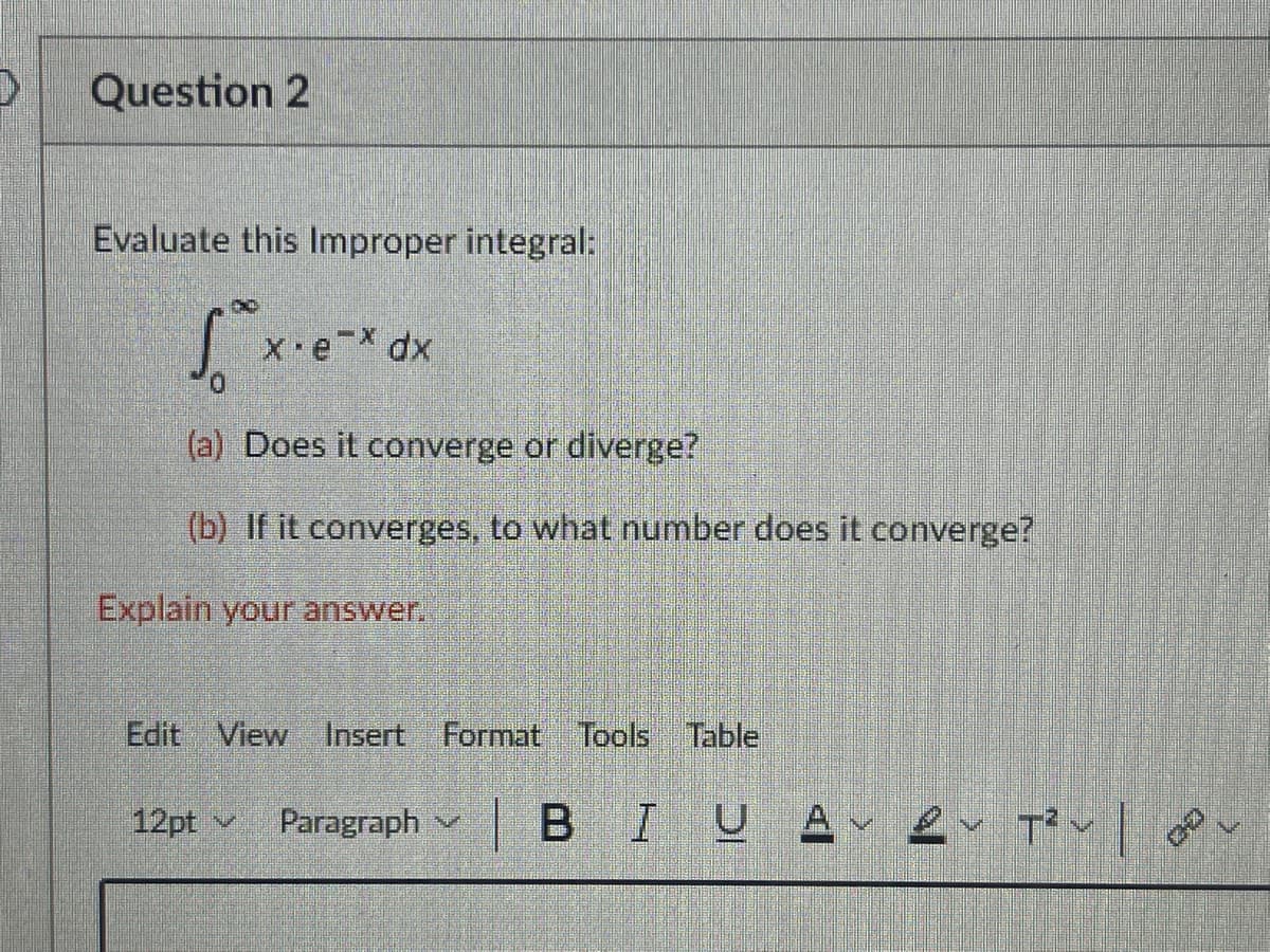 Question 2
Evaluate this Improper integral:
(a) Does it converge or diverge?
(b) If it converges, to what number does it converge?
Explain your answer.
Edit View Insert Format Tools Table
12pt v
Paragraph
|BIUA
