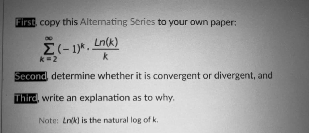 First, copy this Alternating Series to your own paper:
80
Ln(k)
k =2
k
Second, determine whether it is convergent or divergent, and
Third, write an explanation as to why.
Note: Ln(k) is the natural log of k.
