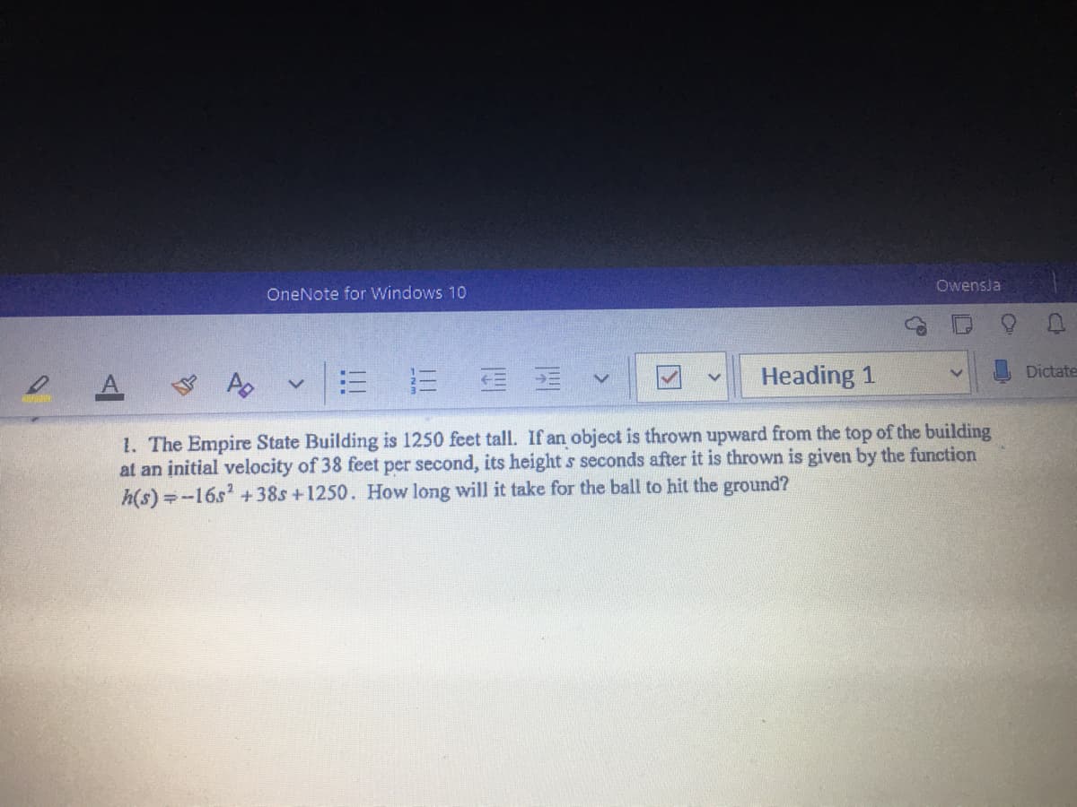 Owensla
OneNote for Windows 10
Heading 1
Dictate
1. The Empire State Building is 1250 feet tall. If an object is thrown upward from the top of the building
at an initial velocity of 38 feet per second, its height s seconds after it is thrown is given by the function
h(s) =-16s' + 38s +1250. How long will it take for the ball to hit the ground?
III
!!!
