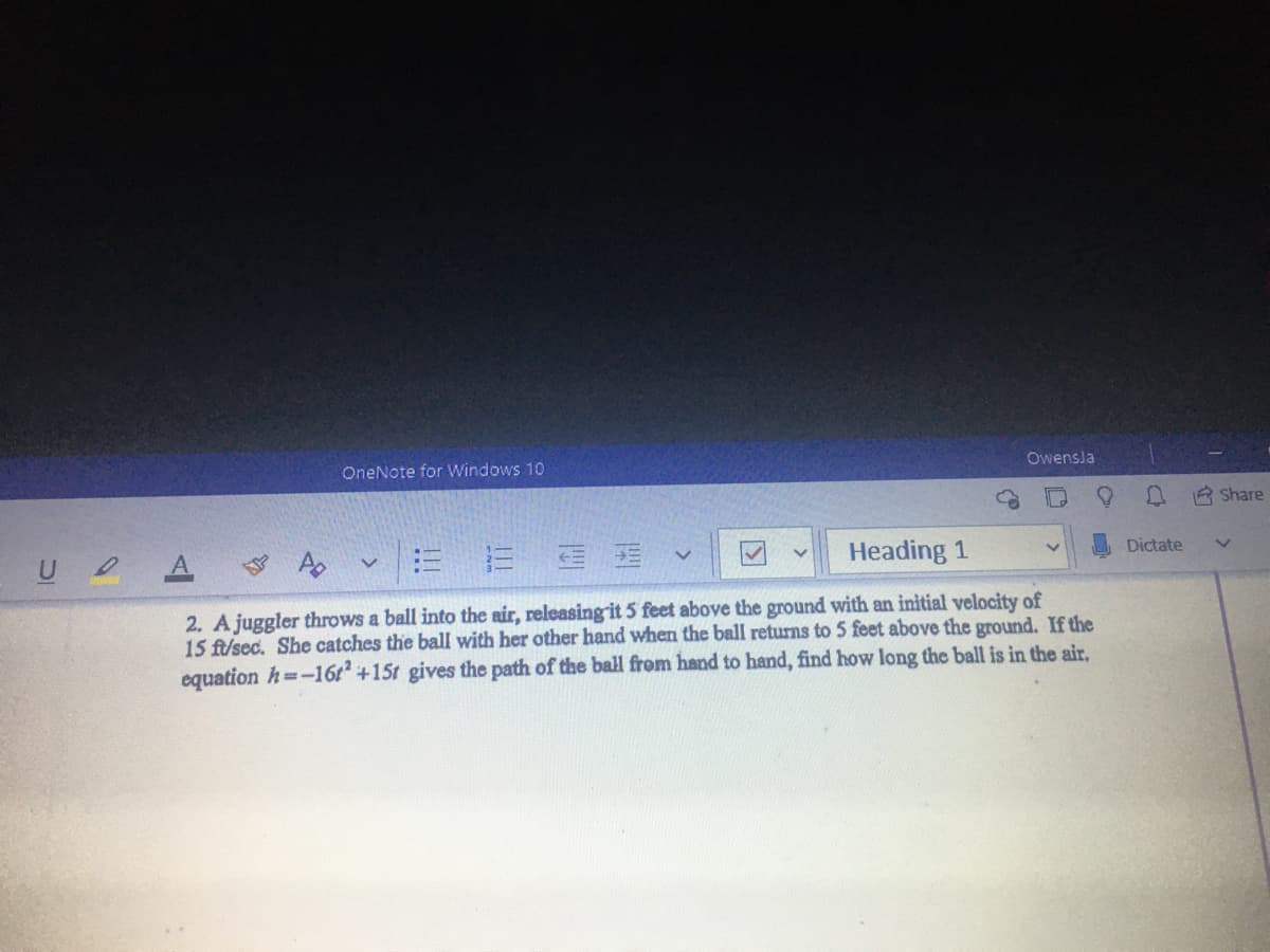 OneNote for Windows 10
Owensla
A R Share
U A Ao
E E E E v
Heading 1
Dictate
2. A juggler throws a ball into the air, releasingit 5 feet above the ground with an initial velocity of
15 ft/sec. She catches the ball with her other hand when the ball returns to 5 feet above the ground. If the
equation h=-16t +15t gives the path of the ball from hand to hand, find how long the ball is in the air.
