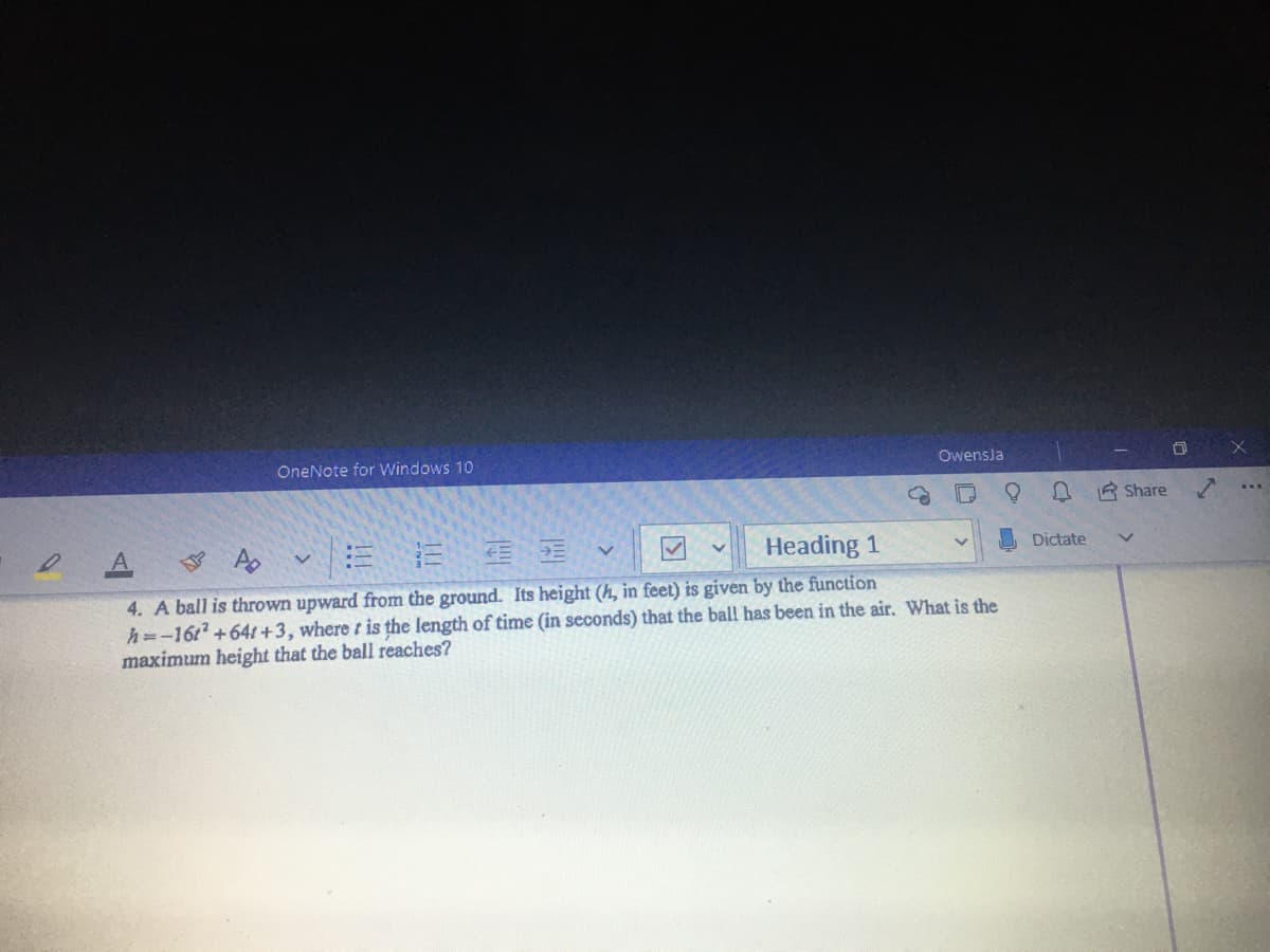 OneNote for Windows 10
Owensla
R Share
Heading 1
Dictate
4. A ball is thrown upward from the ground. Its height (h, in feet) is given by the function
h=-1612 +64t +3, where t is the length of time (in seconds) that the bal! has been in the air. What is the
maximum height that the ball reaches?
