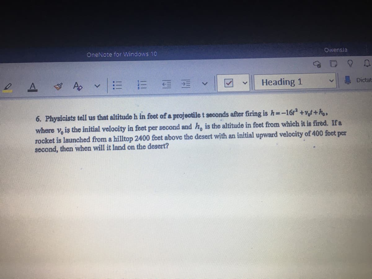 OneNote for Windows 10
Owensja
A.
v|= 三 v
Heading 1
Dictat
6. Physicists tell us that altitudeh in feet of a projectile t seconds after firing is h=-16r +v,f+h,
where v, is the initial velocity in feet per second and h, is the altitude in feet from which it is fired. Ifa
rocket is launched from a hilltop 2400 feet above the desert with an initial upward velocity of 400 feet per
second, then when will it land on the desert?

