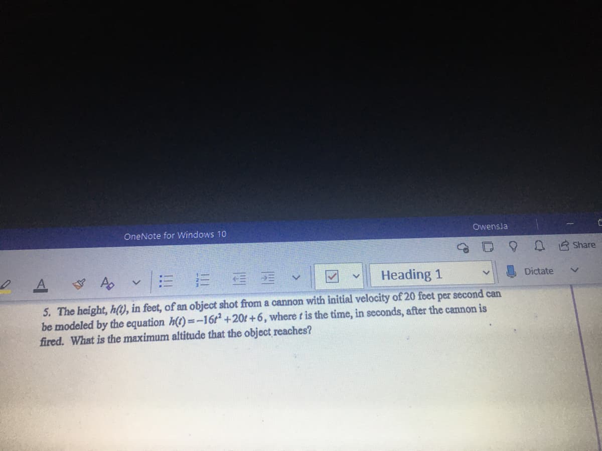 OneNote for Windows 10
Owensla
Share
Heading 1
Dictate
5. The height, h(t), in feet, of an object shot from a cannon with initial velocity of 20 feet per second can
be modeled by the equation h(t)=-16r +20t+6, where t is the time, in seconds, after the cannon is
fired. What is the maximum altitude that the object reaches?
