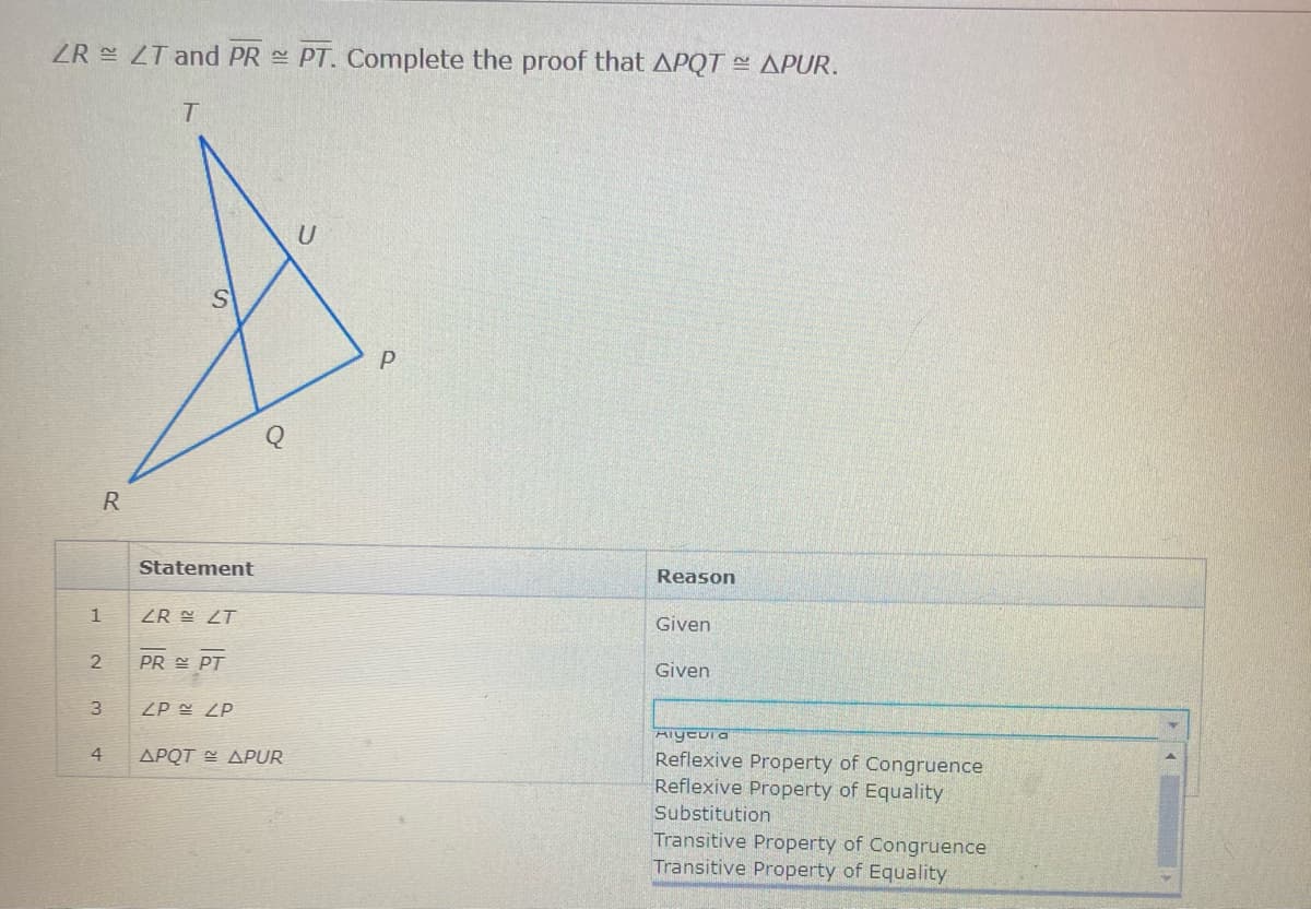 ZR LT and PR PT. Complete the proof that APQT APUR.
U
R
Statement
Reason
1
R క ZT
Given
PR E PT
Given
3
ZP ZP
Aiyeui a
4
APQT E APUR
Reflexive Property of Congruence
Reflexive Property of Equality
Substitution
Transitive Property of Congruence
Transitive Property of Equality
