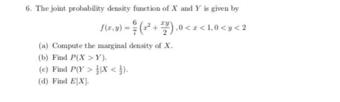 6. The joint probability density function of X and Y is given by
6
f(z,v) = (-
÷(² +).0 < z < 1,0 < y < 2
(a) Compute the marginal density of X.
(b) Find P(X > Y).
(c) Find P(Y > |X < }).
(d) Find E[X].
