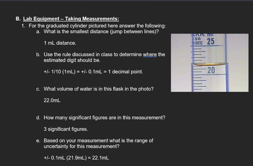 B. Lab Equipment – Taking Measurements:
1. For the graduated cylinder pictured here answer the following:
a. What is the smallest distance (jump between lines)?
1 mL distance.
b. Use the rule discussed in class to determine where the
estimated digit should be.
+/- 1/10 (1mL) = +/- 0.1mL = 1 decimal point.
c. What volume of water is in this flask in the photo?
22.0mL
JERK M
USA
10 20°C 25
20
d. How many significant figures are in this measurement?
3 significant figures.
e. Based on your measurement what is the range of
uncertainty for this measurement?
+/- 0.1mL (21.9mL) = 22.1mL