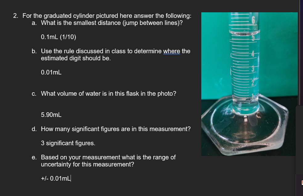 2. For the graduated cylinder pictured here answer the following:
a. What is the smallest distance (jump between lines)?
0.1mL (1/10)
b. Use the rule discussed in class to determine where the
estimated digit should be.
0.01mL
c. What volume of water is in this flask in the photo?
5.90mL
d. How many significant figures are in this measurement?
3 significant figures.
e. Based on your measurement what is the range of
uncertainty for this measurement?
+/- 0.01mL