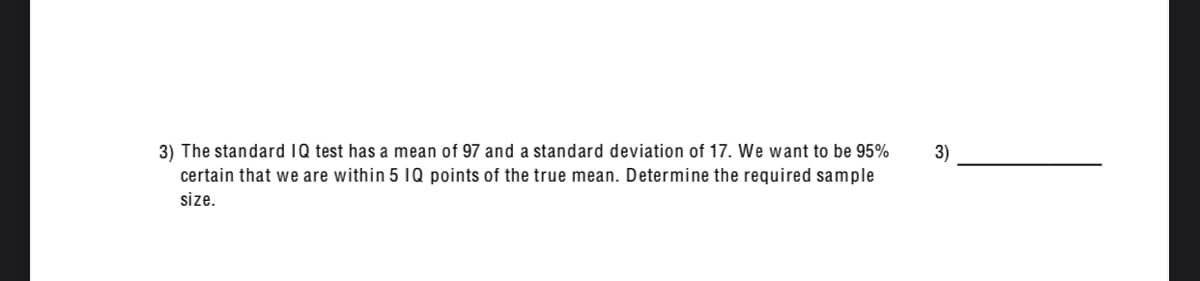 3) The standard IQ test has a mean of 97 and a standard deviation of 17. We want to be 95%
3)
certain that we are within 5 1Q points of the true mean. Determine the required sample
size.
