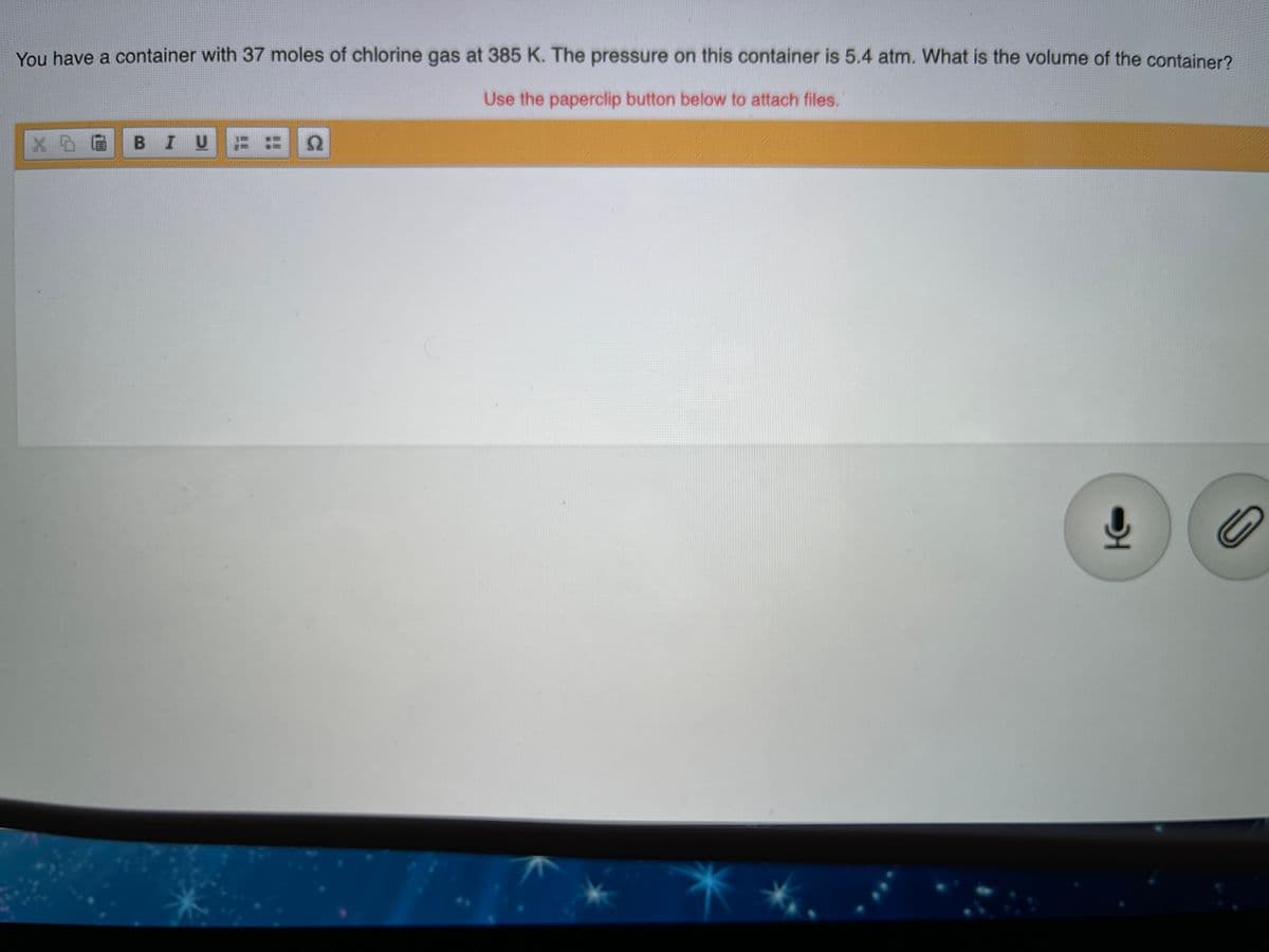 You have a container with 37 moles of chlorine gas at 385 K. The pressure on this container is 5.4 atm. What is the volume of the container?
Use the paperclip button below to attach files.
BIU

