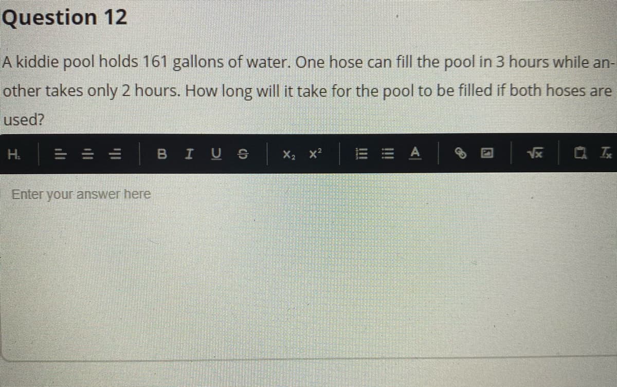 Question 12
A kiddie pool holds 161 gallons of water. One hose can fill the pool in 3 hours while an-
other takes only 2 hours. How long will it take for the pool to be filled if both hoses are
used?
H.
BIUS
X2 x
Vx
Q 云
Enteryour answer here
