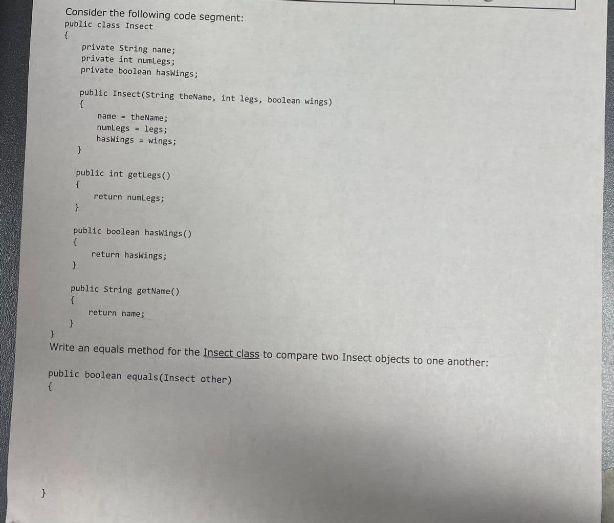 }
Consider the following code segment:
public class Insect
{
private String name;
private int numLegs;
private boolean hasWings;
public Insect(String theName, int legs, boolean wings)
{
}
}
}
}
public int getLegs()
{
name = theName;
numLegs legs;
hasWings = wings;
public boolean hasWings()
{
return numLegs;
return hasWings;
public String getName()
{
return name;
}
Write an equals method for the Insect class to compare two Insect objects to one another:
public boolean equals (Insect other)
{