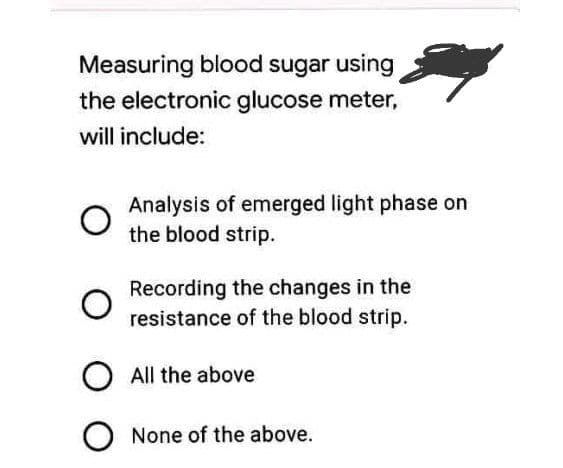 Measuring blood sugar using
the electronic glucose meter,
will include:
Analysis of emerged light phase on
the blood strip.
Recording the changes in the
resistance of the blood strip.
O All the above
O None of the above.
