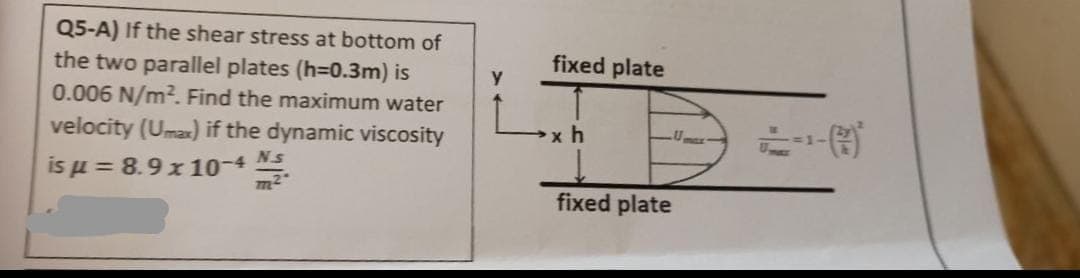 Q5-A) If the shear stress at bottom of
the two parallel plates (h=0.3m) is
0.006 N/m². Find the maximum water
velocity (Umax) if the dynamic viscosity
is μ = 8.9 x 10-4 N.S.
m²
y
fixed plate
xh
fixed plate
Umar