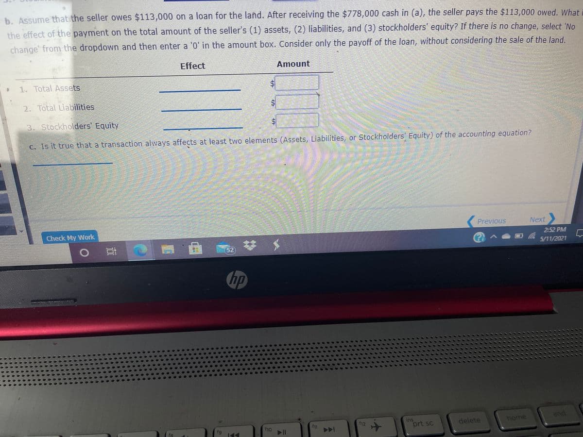 b. Assume that the seller owes $113,000 on a loan for the land. After receiving the $778,000 cash in (a), the seller pays the $113,000 owed. What
the effect of the payment on the total amount of the seller's (1) assets, (2) liabilities, and (3) stockholders" equity? If there is no change, select 'No
change from the dropdown and then enter a '0' in the amount box. Consider only the payoff of the loan, without considering the sale of the land.
Effect
Amount
1. Total Assets
2. Total Liabilities
3. Stockholders' Equity
C. Is it true that a transaction always affects at least two elements (Assets, Liabilities, or Stockholders' Equity) of the accounting equation?
Previous
Next
Check My Work
2:52 PM
国
%23
5/11/2021
hp
ins
prt sc
home
end
f11
f12
delete
f10
fg
%24
%24
6,
