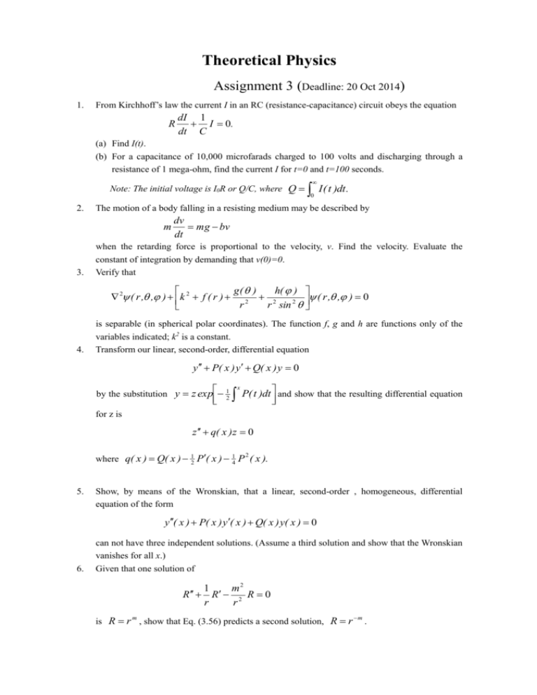 1.
2.
3.
4.
5.
6.
Theoretical Physics
Assignment 3 (Deadline: 20 Oct 2014)
From Kirchhoff's law the current / in an RC (resistance-capacitance) circuit obeys the equation
1
-I=0.
RdI
dt C
(a) Find I(1).
(b) For a capacitance of 10,000 microfarads charged to 100 volts and discharging through a
resistance of 1 mega-ohm, find the current I for 1-0 and 1-100 seconds.
Note: The initial voltage is IR or Q/C, where Q=SI(1)dt.
The motion of a body falling in a resisting medium may be described by
dv
m=mg-bv
dt
when the retarding force is proportional to the velocity, v. Find the velocity. Evaluate the
constant of integration by demanding that v(0)=0.
Verify that
g(0)
k² + f(r)+:
V²y(r.0.9)+[k²+,
y(r.0.9)=0
is separable (in spherical polar coordinates). The function f, g and are functions only the
variables indicated; k² is a constant.
Transform our linear, second-order, differential equation
y" + P(x)y' +Q(x)y=0
h(pp)
r² sin² 0
by the substitution y=ze
for z is
= z exp[-¦ [*P(t)dt]and show that the resulting differential equation
z"+q(x)z=0
where q(x) = Q(x)- P(x)-P²(x).
Show, by means of the Wronskian, that a linear, second-order, homogeneous, differential
equation of the form
y"(x)+ P(x)y'(x)+Q(x) y(x)=0
can not have three independent solutions. (Assume a third solution and show that the Wronskian
vanishes for all .x.)
Given that one solution of
R+ R'- R=0
r
is R=r", show that Eq. (3.56) predicts a second solution, R=r™".