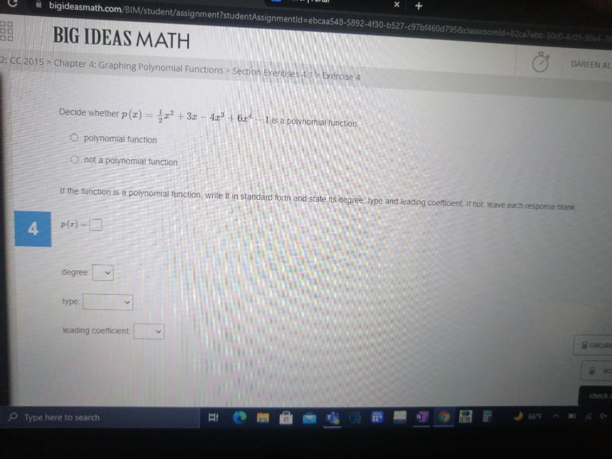 A bigideasmath.com/BIM/student/assignment?studentAssignmentld3ebcaa548-5892-4f30-b527-c97bf460d795&classroomld%-82ca7ebb-50c0-4c09-90e4-78
BIG IDEAS MATH
DAREEN AL
2: CC 2015 > Chapter 4: Graphing Polynomial Functions > Section Exercises 4.1 ► Exercise 4
Decide whether p(x) = x +3x -4x+ 6x*-1 is a polynomial function.
O polynomial function
O not a polynomial function
If the function is a polynomial function, write it in standard form and state its degree, type and leading coefficient. If not, leave each response blank.
4
p(z) -D
degree:
type:
leading coefficient:
calcula
SC
check a
66°F
P Type here to search
