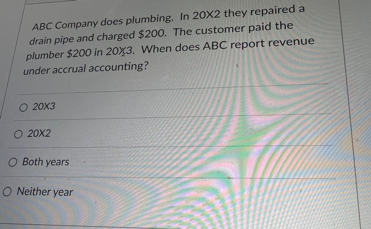 ABC Company does plumbing. In 20X2 they repaired a
drain pipe and charged $200. The customer paid the
plumber $200 in 2013. When does ABC report revenue
under accrual accounting?
O 20X3
O 20X2
O Both years
O Neither year